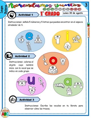 Lunes 30 de agosto
Actividad 1
Instrucciones: señala 5 números y 5 letras que puedas encontrar en el espacio
alrededor de ti.
Instrucciones: colorea el
objeto cuyo nombre
inicia con la vocal que se
indica en cada grupo.
Actividad 2
Instrucciones: Escribe las vocales en tu libreta para
observar cómo las trazas,
Actividad 3
 