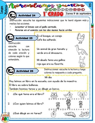 Jueves 9 de septiembre
Actividad 24
Instrucciones: escucha la lectura y luego
colorea la respuesta a cada pregunta.
Instrucción:
escucha con
atención la lectura
de cada oración y
colorea según lo que
entendiste.
Actividad 26
Instrucción: escucha las siguientes indicaciones que te leerá alguien más y
realiza las acciones.
• Levantar el brazo con el puño cerrado.
• Pararse en el asiento con las dos manos hacia arriba
Actividad 25
 
