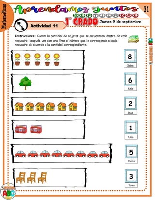 Jueves 9 de septiembre
Actividad 11
Instrucciones: Cuenta la cantidad de objetos que se encuentran dentro de cada
recuadro, después une con una línea el número que le corresponde a cada
recuadro de acuerdo a la cantidad correspondiente.
 
