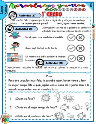 Actividad 27
Instrucciones: escucha la lectura del texto y colorea la respuesta a cada
pregunta.
Instrucción: colorea es la palomita si correcto
o tachita si es incorrecto lo que dice la oración.
Actividad 29
Instrucción: Pide a alguien que te lea lo siguiente y dibújalo en una hoja
blanca. Un zapato grande y azul unas jugosas uvas verdes.
Actividad 28
 