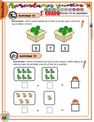 Viernes 10 de septiembre
Actividad 12
Instrucciones: cuenta cuantas sandías hay en total en las dos cajas y colorea de
rojo el número correcto
Instrucciones: cuenta los animalitos que hay en cada recuadro, anótalo debajo de
cada uno, suma las cantidades y escribe el total en el cuadrado.
+ =
+ =
Actividad 13
 