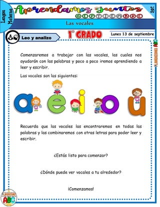 Lunes 13 de septiembre
Leo y analizo
Comenzaremos a trabajar con las vocales, las cuales nos
ayudarán con las palabras y poco a poco iremos aprendiendo a
leer y escribir.
Las vocales son las siguientes:
Recuerda que las vocales las encontraremos en todas las
palabras y las combinaremos con otras letras para poder leer y
escribir.
¿Estás listo para comenzar?
¿Dónde puede ver vocales a tu alrededor?
¡Comenzamos!
 