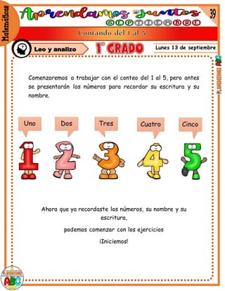 Lunes 13 de septiembre
Comenzaremos a trabajar con el conteo del 1 al 5, pero antes
se presentarán los números para recordar su escritura y su
nombre.
Ahora que ya recordaste los números, su nombre y su
escritura,
podemos comenzar con los ejercicios
¡Iniciemos!
Leo y analizo
 