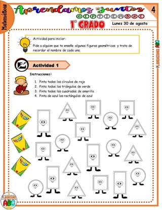 Lunes 30 de agosto
Instrucciones:
1. Pinta todos los círculos de rojo
2. Pinta todos los triángulos de verde
3. Pinta todos los cuadrados de amarillo
4. Pinta de azul los rectángulos de azul
Actividad para iniciar:
Pide a alguien que te enseñe algunas figuras geométricas y trata de
recordar el nombre de cada una.
Actividad 1
 