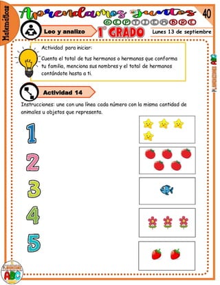 Lunes 13 de septiembre
Instrucciones: une con una línea cada número con la misma cantidad de
animales u objetos que representa.
Actividad para iniciar:
Cuenta el total de tus hermanos o hermanas que conforma
tu familia, menciona sus nombres y el total de hermanos
contándote hasta a ti.
Leo y analizo
Actividad 14
 
