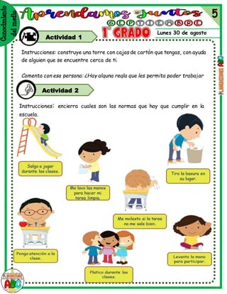 Lunes 30 de agosto
Actividad 1
Instrucciones: encierra cuales son las normas que hay que cumplir en la
escuela.
Instrucciones: construye una torre con cajasde cartón que tengas, con ayuda
de alguien que se encuentre cerca de ti.
Comenta con esa persona: ¿Hay alguna regla que les permita poder trabajar
juntos?
Actividad 2
 
