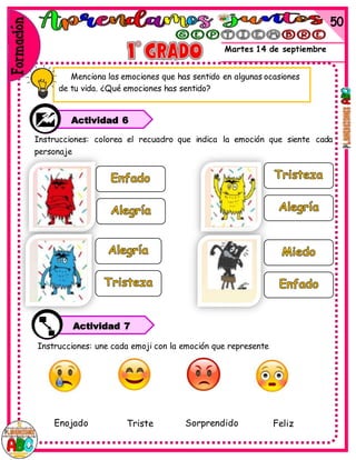 Martes 14 de septiembre
Instrucciones: colorea el recuadro que indica la emoción que siente cada
personaje
Menciona las emociones que has sentido en algunas ocasiones
de tu vida. ¿Qué emociones has sentido?
Instrucciones: une cada emoji con la emoción que represente
Enojado Triste Sorprendido Feliz
Actividad 6
Actividad 7
 
