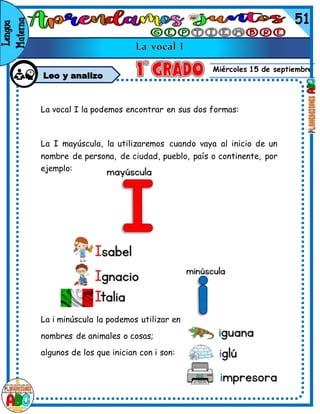 Miércoles 15 de septiembre
Leo y analizo
La vocal I la podemos encontrar en sus dos formas:
La I mayúscula, la utilizaremos cuando vaya al inicio de un
nombre de persona, de ciudad, pueblo, país o continente, por
ejemplo:
La i minúscula la podemos utilizar en
nombres de animales o cosas;
algunos de los que inician con i son:
 