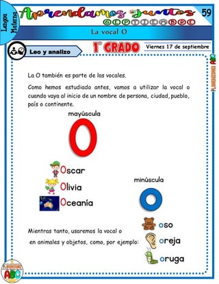 Viernes 17 de septiembre
Leo y analizo
La O también es parte de las vocales.
Como hemos estudiado antes, vamos a utilizar la vocal o
cuando vaya al inicio de un nombre de persona, ciudad, pueblo,
país o continente.
Mientras tanto, usaremos la vocal o
en animales y objetos, como, por ejemplo:
 