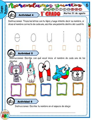 Martes 31 de agosto
Actividad 4
Instrucciones: Traza las letras con tu lápiz y luego intenta decir su nombre, si
dices el nombre correcto de cada una, escribe una palomita dentro del cuadrito
Instrucciones: Escribe con qué vocal inicia el nombre de cada uno de los
objetos.
Actividad 5
Instrucciones: Escribe tu nombre en el espacio de abajo:
Actividad 6
 