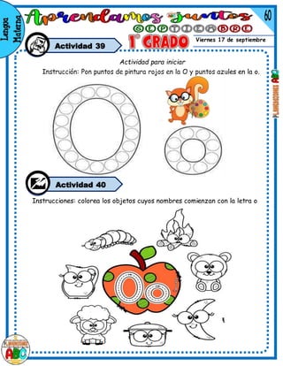 Viernes 17 de septiembre
Actividad 39
Instrucciones: colorea los objetos cuyos nombres comienzan con la letra o
Actividad para iniciar
Instrucción: Pon puntos de pintura rojos en la O y puntos azules en la o.
Actividad 40
 