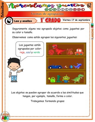 Viernes 17 de septiembre
Seguramente alguna vez agrupado objetos como juguetes por
su color o tamaño.
Observemos como están agrupan los siguientes juguetes:
Los objetos se pueden agrupar de acuerdo a las similitudes que
tengan, por ejemplo, tamaño, forma o color.
Trabajemos formando grupos
mm
Los juguetes están
agrupados por color:
rojo, azul y verde
Leo y analizo
 