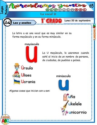 Lunes 20 de septiembre
Leo y analizo
La letra u es una vocal que es muy similar en su
forma mayúscula y en su forma minúscula.
La U mayúscula, la usaremos cuando
esté al inicio de un nombre de persona,
de ciudades, de pueblos o países.
Algunas cosas que inician con u son:
 