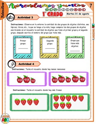 Martes 31 de agosto
Actividad 3
Instrucciones: Observa en tu entorno la cantidad de dos grupos de objetos distintos, sea
lápices, libros, etc., lo que se tenga a la vista, luego compara los dos grupos de objetos
escribiendo en el recuadro la cantidad de objetos que tiene el primer grupo y el segundo
grupo, después escribe el nombre del grupo que tiene más.
Instrucciones: Tacha el recuadro donde hay menos manzanas
Instrucciones: Tacha el recuadro donde hay más fresas
Actividad 4
 