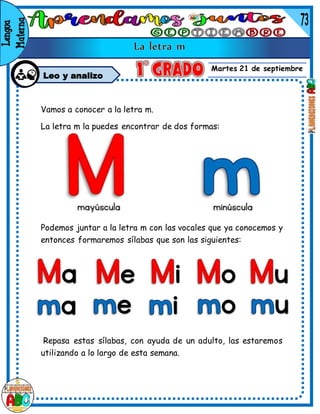 Martes 21 de septiembre
Leo y analizo
Vamos a conocer a la letra m.
La letra m la puedes encontrar de dos formas:
Podemos juntar a la letra m con las vocales que ya conocemos y
entonces formaremos sílabas que son las siguientes:
Repasa estas sílabas, con ayuda de un adulto, las estaremos
utilizando a lo largo de esta semana.
 