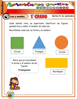 Martes 21 de septiembre
Como habrás visto, es importante identificar las figuras
geométricas y saber el nombre de cada una.
Recordemos cada una, su forma y su nombre
Circulo Triangulo Circulo
Rectángulo
Ahora que ya recordamos
la forma y el nombre de las
figuras
¡Trabajemos!
Leo y analizo
 