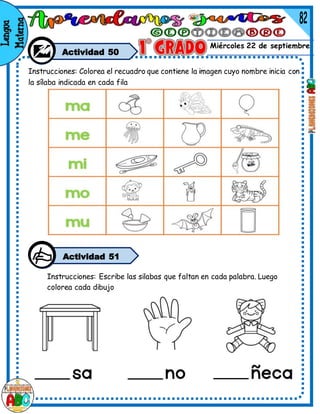 Miércoles 22 de septiembre
Actividad 50
Instrucciones: Colorea el recuadro que contiene la imagen cuyo nombre inicia con
la sílaba indicada en cada fila
Instrucciones: Escribe las silabas que faltan en cada palabra. Luego
colorea cada dibujo
Actividad 51
 