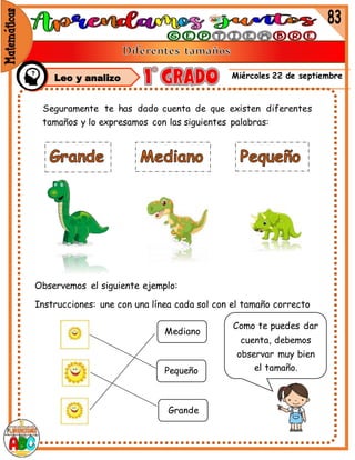 Miércoles 22 de septiembre
Leo y analizo
Seguramente te has dado cuenta de que existen diferentes
tamaños y lo expresamos con las siguientes palabras:
Observemos el siguiente ejemplo:
Instrucciones: une con una línea cada sol con el tamaño correcto
Mediano
Pequeño
Grande
Como te puedes dar
cuenta, debemos
observar muy bien
el tamaño.
 