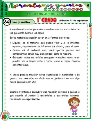 Miércoles 22 de septiembre
Leo y analizo
A nuestro alrededor podemos encontrar muchos materiales de
los que están hechos las cosas.
Estos materiales pueden estar en 3 formas distintas:
 Liquido: es el material que puede fluir y si lo intentas
agarrar, seguramente se irá entre tus dedos., como el agua.
 Sólido: es el material que, pues agarrar porque sus
componentes están muy bien unidos, como la madera.
 Gaseosos: estos materiales son gases y muchas veces no os
puedes ver a simple vista o tocar, como el vapor cuando
calientas agua.
A veces puedes mezclar estas sustancias o materiales y se
genera una reacción, es decir que al juntarlas sucede algo
nuevo que pude ser útil.
Cuando intentamos descubrir que reacción se tiene o qué es lo
que sucede al juntar 2 materiales o sustancias estamos
realizando un experimento.
 