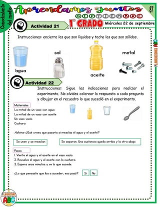 v
v
Miércoles 22 de septiembre
Actividad 21
Instrucciones: encierra los que son líquidos y tacha los que son sólidos.
Instrucciones: Sigue las indicaciones para realizar el
experimento. No olvides colorear la respuesta a cada pregunta
y dibujar en el recuadro lo que sucedió en el experimento.
Actividad 22
 