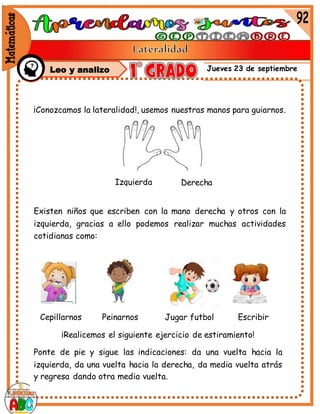 Jueves 23 de septiembre
¡Conozcamos la lateralidad!, usemos nuestras manos para guiarnos.
Existen niños que escriben con la mano derecha y otros con la
izquierda, gracias a ello podemos realizar muchas actividades
cotidianas como:
Izquierda Derecha
Cepillarnos Peinarnos Jugar futbol Escribir
¡Realicemos el siguiente ejercicio de estiramiento!
Ponte de pie y sigue las indicaciones: da una vuelta hacia la
izquierda, da una vuelta hacia la derecha, da media vuelta atrás
y regresa dando otra media vuelta.
Leo y analizo
 