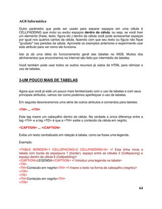 AG8 Informática 
Outro parâmetro que pode ser usado para separar espaços em uma célula é 
CELLPADDING que inclui ou exclui espaços dentro da célula, ou seja, se você tiver 
um elemento (frase, texto, figura etc.) dentro da célula você pode acrescentar espaços 
por igual nos quatros cantos da célula, fazendo com que seu texto ou figura não fique 
"grudado" nas paredes da célula. Aproveite os exemplos anteriores e experimente usar 
este atributo para ver como ele funciona. 
Isto já dá uma idéia do funcionamento geral das tabelas na WEB. Muitos dos 
alinhamentos que encontramos na Internet são feito por intermédio de tabelas. 
Você também pode usar todos os outros recursos já vistos de HTML para otimizar o 
uso de tabelas. 
64 
3-UM POUCO MAIS DE TABELAS 
Agora que você já está um pouco mais familiarizado com o uso de tabelas e com seus 
principais atributos, vamos ver como podemos aperfeiçoar o uso de tabelas. 
Em seguida descreveremos uma série de outros atributos e comandos para tabelas: 
<TH> ... </TH> 
Esta tag insere um cabeçalho dentro da célula. Na verdade a única diferença entre a 
tag <TH> e a tag <TD> é que a <TH> exibe o conteúdo da célula em negrito. 
<CAPTION> ... </CAPTION> 
Exibe um texto centralizado em relação à tabela, como se fosse uma legenda. 
Exemplo: 
<TABLE BORDER=1 CELLSPACING=2 CELLPADDING=6> <! Esta linha inicia a 
tabela com borda de espessura 1 (border), espaço entre as células 2 (Cellspacing) e 
espaço dentro da célula 6 (Cellpadding)> 
<CAPTION>LEGENDA</CAPTION> <! Introduz uma legenda na tabela> 
<TR> 
<TH>Conteúdo em negrito</TH> <! Insere o texto na forma de cabeçalho (negrito)> 
</TR> 
<TR> 
<TH>Conteúdo em negrito</TH> 
</TR> 
 