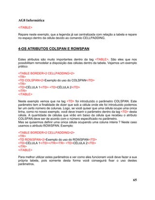 AG8 Informática 
</TABLE> 
Repare neste exemplo, que a legenda já sai centralizada com relação a tabela e repare 
no espaço dentro da célula devido ao comando CELLPADDING. 
65 
4-OS ATRIBUTOS COLSPAN E ROWSPAN 
Estes atributos são muito importantes dentro da tag <TABLE>. São eles que nos 
possibilitam remodelar a disposição das células dentro da tabela. Vejamos um exemplo 
prático: 
<TABLE BORDER=2 CELLPADDING=2> 
<TR> 
<TD COLSPAN=2>Exemplo do uso do COLSPAN</TD> 
<TR> 
<TD>CÉLULA 1</TD> <TD>CÉLULA 2</TD> 
</TR> 
</TABLE> 
Neste exemplo vemos que na tag <TD> foi introduzido o parâmetro COLSPAN. Este 
parâmetro tem a finalidade de dizer que sob a célula onde ele foi introduzido podemos 
ter um certo número de colunas. Logo, se você quiser que uma célula ocupe uma única 
linha, como no nosso exemplo, você deve inserir o parâmetro dentro da tag <TD> desta 
célula. A quantidade de células que virão em baixo da célula que recebeu o atributo 
COLSPAN deve ser de acordo com o número especificado no parâmetro. 
Mas se quisermos definir uma única célula ocupando uma coluna inteira ? Neste caso 
usamos o atributo ROWSPAN. Exemplo: 
<TABLE BORDER=2 CELLPADDING=2> 
<TR> 
<TD ROWSPAN=2>Exemplo do uso do ROWSPAN</TD> 
<TD>CÉLULA 1</TD></TR><TR> <TD>CÉLULA 2</TD> 
</TR> 
</TABLE> 
Para melhor utilizar estes parâmetros e ver como eles funcionam você deve fazer a sua 
própria tabela, pois somente desta forma você conseguirá fixar o uso destes 
parâmetros. 
 