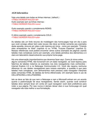 AG8 Informática 
Veja uma tabela com todas as linhas internas ( default ) : 
<TABLE BORDER RULES=all> 
Outro exemplo sem as linhas internas : 
<TABLE BORDER RULES=none> 
Outro exemplo usando o complemento ROWS: 
<TABLE BORDER RULES=rows> 
O último exemplo usará o complemento COLS : 
<TABLE BORDER RULES=cols> 
As tabelas são um forte recurso de modelagem das home-pages hoje em dia e para 
que você consiga utilizar bem este recuso não deve se limitar somente aos exemplos 
desta apostila, procure em sites e até mesmos em livros , como por exemplo: "Criando 
sites arrasadores na Web" (capítulo 4) ou "HTML Truques Espertos" (capítulo 5). 
Nessas referências você poderá encontrar vários outros exemplos de páginas usando 
tabelas mais complexas (como por exemplo, uma tabela periódica dos elementos) e é 
claro em laboratório desenvolvendo sua própria home-page. 
Há uma observação importantíssima que devemos fazer aqui. Como já vimos antes, 
alguns comandos HTML não funcionam em um dado navegador, se você reparou para 
falarmos de tabelas rodamos os exemplos nos dois navegadores mais conhecidos : 
Internet Explore 4.0 e no Netscape Communicator 4.0. Você não reparou nenhuma 
diferença no uso destes navegadores para nossos exemplos, a questão é que para 
tabelas mais complexas, com alinhamentos mais precisos cada navegador interpreta 
estes comandos HTML de tabelas de forma diferenciada. Um exemplo típico é uso de 
CELLSPACING e CELLPADDING. 
Isto se deve ao fato de que nem a Netscape e nem a Microsoft entram em um acordo 
quanto a padronização de seus navegadores. Sendo assim, quando você construir 
tabelas deve sempre levar em conta em qual navegador você dará preferência para 
rodar a sua página. Por isso nunca é demais deixar claro à sua home-page em qual 
navegador ela roda melhor a sua formatação. 
67 
