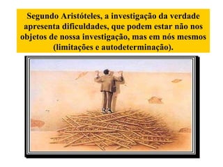 Segundo Aristóteles, a investigação da verdade apresenta dificuldades, que podem estar não nos objetos de nossa investigação, mas em nós mesmos (limitações e autodeterminação). 