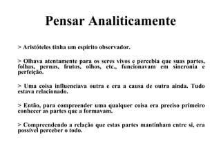 Pensar Analiticamente > Aristóteles tinha um espírito observador. > Olhava atentamente para os seres vivos e percebia que suas partes, folhas, pernas, frutos, olhos, etc., funcionavam em sincronia e perfeição.  > Uma coisa influenciava outra e era a causa de outra ainda. Tudo estava relacionado.  > Então, para compreender uma qualquer coisa era preciso primeiro conhecer as partes que a formavam.   > Compreendendo a relação que estas partes mantinham entre si, era possível perceber o todo. 