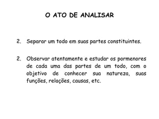 O ATO DE ANALISAR Separar um todo em suas partes constituintes. 2.  Observar atentamente e estudar os pormenores de cada uma das partes de um todo, com o objetivo de conhecer sua natureza, suas funções, relações, causas, etc. 