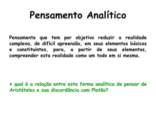 Pensamento Analítico Pensamento que tem por objetivo reduzir a realidade complexa, de difícil apreensão, em seus elementos básicos e constituintes, para, a partir de seus elementos, compreender esta realidade como um todo em si mesma. >  qual é a relação entre esta forma analítica de pensar de Aristóteles e sua discordância com Platão? 