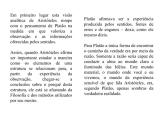 Em primeiro lugar esta visão analítica de Aristóteles rompe com o pensamento de Platão na medida em que valoriza a observação e as informações oferecidas pelos sentidos.  Assim, quando Aristóteles afirma ser importante estudar a maneira como os elementos de uma estrutura se relacionam para, a partir da experiência da observação, chegar-se a conclusões sobre o porquê desta estrutura, ele está se afastando da Filosofia e dos métodos utilizados por seu mestre. Platão afirmava ser a experiência produzida pelos sentidos, fontes de erros e de enganos – doxa, como ele mesmo dizia.  Para Platão a única forma de encontrar o caminho da verdade era por meio da razão. Somente a razão seria capaz de conduzir a alma ao mundo claro e iluminado das Idéias. Este mundo material, o mundo onde você e eu vivemos, o mundo da experiência sensível de que fala Aristóteles, era, segundo Platão, apenas sombras da verdadeira realidade. 
