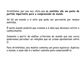 Aristóteles, por sua vez, dizia que  os sentidos são um ponto de partida importante para a compreensão do mundo .  Só há um mundo e é este que pode ser percebido por nossos sentidos.  É neste mundo sensível que vivemos e é dele que devemos retirar o conhecimento.  Somente a partir da análise criteriosa do mundo que nos cerca poderemos perceber as relações que as coisas apresentam entre si.  Para Aristóteles, seu mestre cometeu um grave equívoco: duplicou o mundo, e esse não é o melhor caminho para compreendê-lo. 