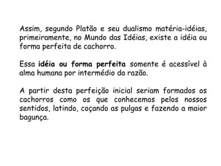 Assim, segundo Platão e seu dualismo matéria-idéias, primeiramente, no Mundo das Idéias, existe a idéia ou forma perfeita de cachorro.  Essa  idéia ou forma perfeita  somente é acessível à alma humana por intermédio da razão.  A partir desta perfeição inicial seriam formados os cachorros como os que conhecemos pelos nossos sentidos, latindo, coçando as pulgas e fazendo a maior bagunça. 