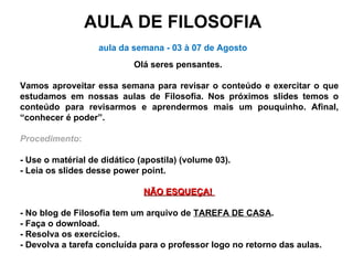 AULA DE FILOSOFIA aula da semana - 03 à 07 de Agosto Olá seres pensantes.  Vamos aproveitar essa semana para revisar o conteúdo e exercitar o que estudamos em nossas aulas de Filosofia. Nos próximos slides temos o conteúdo para revisarmos e aprendermos mais um pouquinho. Afinal, “conhecer é poder”. Procedimento : - Use o matérial de didático (apostila) (volume 03). - Leia os slides desse power point. NÃO ESQUEÇA!  - No blog de Filosofia tem um arquivo de  TAREFA DE CASA .  - Faça o download.  - Resolva os exercícios.  - Devolva a tarefa concluída para o professor logo no retorno das aulas.  