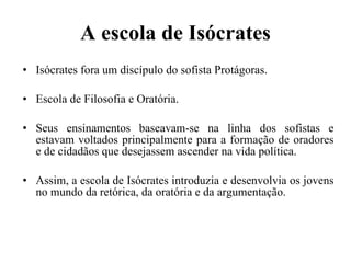 A escola de Isócrates Isócrates fora um discípulo do sofista Protágoras. Escola de Filosofia e Oratória.  Seus ensinamentos baseavam-se na linha dos sofistas e estavam voltados principalmente para a formação de oradores e de cidadãos que desejassem ascender na vida política. Assim, a escola de Isócrates introduzia e desenvolvia os jovens no mundo da retórica, da oratória e da argumentação. 