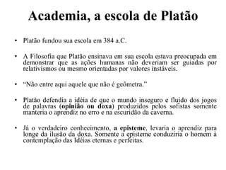 Academia, a escola de Platão Platão fundou sua escola em 384 a.C. A Filosofia que Platão ensinava em sua escola estava preocupada em demonstrar que as ações humanas não deveriam ser guiadas por relativismos ou mesmo orientadas por valores instáveis. “ Não entre aqui aquele que não é geômetra.” Platão defendia a idéia de que o mundo inseguro e fluido dos jogos de palavras ( opinião ou doxa ) produzidos pelos sofistas somente manteria o aprendiz no erro e na escuridão da caverna.  Já o verdadeiro conhecimento,  a episteme , levaria o aprendiz para longe da ilusão da doxa. Somente a episteme conduziria o homem à contemplação das Idéias eternas e perfeitas. 