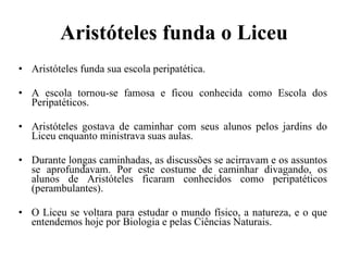 Aristóteles funda o Liceu Aristóteles funda sua escola peripatética. A escola tornou-se famosa e ficou conhecida como Escola dos Peripatéticos. Aristóteles gostava de caminhar com seus alunos pelos jardins do Liceu enquanto ministrava suas aulas. Durante longas caminhadas, as discussões se acirravam e os assuntos se aprofundavam. Por este costume de caminhar divagando, os alunos de Aristóteles ficaram conhecidos como peripatéticos (perambulantes). O Liceu se voltara para estudar o mundo físico, a natureza, e o que entendemos hoje por Biologia e pelas Ciências Naturais. 