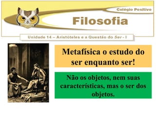 Metafísica o estudo do ser enquanto ser! Não os objetos, nem suas características, mas o ser dos objetos. 