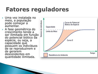    Uma vez instalada no
    meio, a população
    pode começar a
    aumentar.
   A fase geométrica do
    crescimento tende a
    ser ilimitada em função
    do potencial biótico da
    espécie, ou seja, a
    capacidade que
    possuem os indivíduos
    de se reproduzirem e
    de gerarem
    descendentes em
    quantidade ilimitada.
 