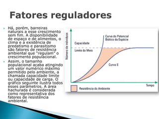    Há, porém, barreiras
    naturais a esse crescimento
    sem fim. A disponibilidade
    de espaço e de alimentos, o
    clima e a existência de
    predatismo e parasitismo
    são fatores de resistência
    ambiental que “regulam” o
    crescimento populacional.
   Assim, o tamanho
    populacional acaba atingindo
    um valor numérico máximo
    permitido pelo ambiente, a
    chamada capacidade limite
    ou capacidade de carga. O
    gráfico seguinte ilustra todos
    esses parâmetros. A área
    hachurada é considerada
    como representativa dos
    fatores de resistência
    ambiental.
 