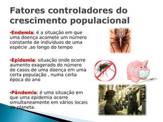 •Endemia: é a situação em que
uma doença acomete um número
constante de indivíduos de uma
espécie ,ao longo do tempo

•Epidemia: situação onde ocorre
aumento exagerado do número
de casos de uma doença em uma
certa população , numa certa
época do ano

•Pândemia: é uma situação em
que uma epidemia ocorre
simultaneamente em vários locais
do planeta.
 
