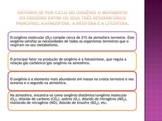 O oxigênio molecular (O2) compõe cerca de 21% da atmosfera terrestre. Este
oxigênio satisfaz as necessidades de todos os organismos terrestres que o
respiram no seu metabolismo.


O principal fator na produção de oxigênio é a fotossíntese, que regula a
relação gás carbônico/gás oxigênio na atmosfera.



O oxigênio é o elemento mais abundante em massa na crosta terrestre e nos
oceanos e o segundo na atmosfera.


Na atmosfera, encontra-se como oxigênio diatômico/oxigênio molecular
(O2), dióxido de carbono (CO2), ozônio (O3), dióxido de nitrogênio (NO2),
monóxido de nitrogênio (NO), dióxido de enxofre (SO2), etc.
 
