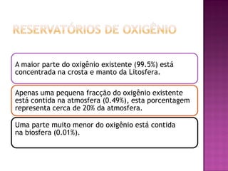 A maior parte do oxigênio existente (99.5%) está
concentrada na crosta e manto da Litosfera.

Apenas uma pequena fracção do oxigênio existente
está contida na atmosfera (0.49%), esta porcentagem
representa cerca de 20% da atmosfera.

Uma parte muito menor do oxigênio está contida
na biosfera (0.01%).
 