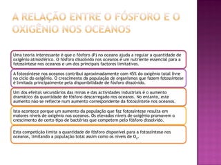 Uma teoria interessante é que o fósforo (P) no oceano ajuda a regular a quantidade de
oxigênio atmosférico. O fósforo dissolvido nos oceanos é um nutriente essencial para a
fotossíntese nos oceanos e um dos principais factores limitativos.

A fotossíntese nos oceanos contribui aproximadamente com 45% do oxigênio total livre
no ciclo do oxigênio. O crescimento da população de organismos que fazem fotossíntese
é limitada principalmente pela disponibilidade de fósforo dissolvido.

Um dos efeitos secundários das minas e das actividades industriais é o aumento
dramático da quantidade de fósforo descarregado nos oceanos. No entanto, este
aumento não se reflecte num aumento correspondente da fotossíntete nos oceanos.

Isto acontece porque um aumento da população que faz fotossíntese resulta em
maiores níveis de oxigênio nos oceanos. Os elevados níveis de oxigênio promovem o
crescimento de certo tipo de bactérias que competem pelo fósforo dissolvido.

Esta competição limita a quantidade de fósforo disponível para a fotossíntese nos
oceanos, limitando a população total assim como os níveis de O2.
 