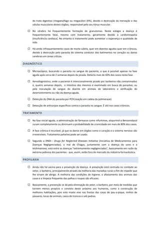 do trato digestivo (megaesófago ou megacólon (6%), devido à destruição da inervação e das
células musculares destes órgãos, responsável pelo seu tônus muscular.
 No cérebro há frequentemente formação de granulomas. Neste estágio a doença é
frequentemente fatal, mesmo com tratamento, geralmente devido à cardiomiopatia
(insuficiência cardíaca). No entanto o tratamento pode aumentar a esperança e qualidade de
vida.
 Há ainda infrequentemente casos de morte súbita, quer em doentes agudos quer em crônicos,
devido à destruição pelo parasita do sistema condutor dos batimentos no coração ou danos
cerebrais em áreas críticas.
DIAGNÓSTICO
 Microscópico, buscando o parasita no sangue do paciente, o que é possível apenas na fase
aguda após cerca de 2 semanas depois da picada. Detecta mais de 60% dos casos nesta fase.
 Xenodiagnóstico, onde o paciente é intencionalmente picado por barbeiros não contaminados
e, quatro semanas depois, o intestino dos mesmos é examinado em busca de parasitas; ou
pela inoculação de sangue do doente em animais de laboratório e verificação do
desenvolvimento ou não da doença aguda.
 Detecção do DNA do parasita por PCR (reação em cadeia da polimerase).
 Detecção de anticorpos específicos contra o parasita no sangue. É útil nos casos crônicos.
TRATAMENTO
 Na fase inicial aguda, a administração de fármacos como nifurtimox, alopurinol e Benzonidazol
curam completamente ou diminuem a probabilidade de cronicidade em mais de 80% dos casos.
 A fase crônica é incurável, já que os danos em órgãos como o coração e o sistema nervoso são
irreversíveis. Tratamento paliativo pode ser usado.
 Segundo a DNDi - Drugs for Neglected Diseases Initiative (Iniciativa de Medicamentos para
Doenças Negligenciadas), o mal de Chagas, juntamente com a doença do sono e a
leishmaniose, está entre as doenças "extremamente negligenciadas", basicamente em razão da
extrema pobreza dos pacientes - que, assim, estão fora do mercado da indústria farmacêutica.
PROFILAXIA
 Ainda não há vacina para a prevenção da doença. A prevenção está centrada no combate ao
vetor, o barbeiro, principalmente através da melhoria das moradias rurais a fim de impedir que
lhe sirvam de abrigo. A melhoria das condições de higiene, o afastamento dos animais das
casas e a limpeza frequente das palhas e roupas são eficazes.
 Basicamente, a prevenção se dá pela eliminação do vetor, o barbeiro, por meio de medidas que
tornem menos propício o convívio deste próximo aos humanos, como a construção de
melhores habitações, pois este inseto vive nas frestas das casas de pau-a-pique, ninhos de
pássaros, tocas de animais, casca de troncos e sob pedras.
 