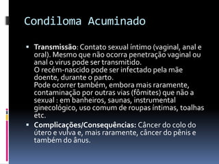 Condiloma Acuminado

 Transmissão: Contato sexual íntimo (vaginal, anal e
  oral). Mesmo que não ocorra penetração vaginal ou
  anal o virus pode ser transmitido.
  O recém-nascido pode ser infectado pela mãe
  doente, durante o parto.
  Pode ocorrer também, embora mais raramente,
  contaminação por outras vias (fômites) que não a
  sexual : em banheiros, saunas, instrumental
  ginecológico, uso comum de roupas íntimas, toalhas
  etc.
 Complicações/Consequências: Câncer do colo do
  útero e vulva e, mais raramente, câncer do pênis e
  também do ânus.
 