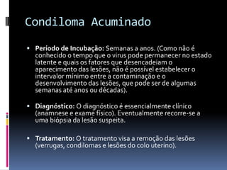 Condiloma Acuminado
 Período de Incubação: Semanas a anos. (Como não é
  conhecido o tempo que o virus pode permanecer no estado
  latente e quais os fatores que desencadeiam o
  aparecimento das lesões, não é possível estabelecer o
  intervalor mínimo entre a contaminação e o
  desenvolvimento das lesões, que pode ser de algumas
  semanas até anos ou décadas).

 Diagnóstico: O diagnóstico é essencialmente clínico
  (anamnese e exame físico). Eventualmente recorre-se a
  uma biópsia da lesão suspeita.

 Tratamento: O tratamento visa a remoção das lesões
  (verrugas, condilomas e lesões do colo uterino).
 