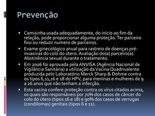 Prevenção
 Camisinha usada adequadamente, do início ao fim da
  relação, pode proporcionar alguma proteção. Ter parceiro
  fixo ou reduzir numero de parceiros.
 Exame ginecológico anual para rastreio de doenças pré-
  invasivas do colo do útero. Avaliação do(a) parceiro(a).
  Abstinência sexual durante o tratamento.
 Em 2006 foi aprovada pela ANVISA (Agência Nacional de
  Vigilância Sanitária) a utilização da Vacina Quadrivalente
  produzida pelo Laboratório Merck Sharp & Dohme contra
  os tipos 6,11,16 e 18 do HPV, para meninas e mulheres de 9
  a 26 anos que não tenham a infecção.
 Esta vacina confere proteção contra os vírus citados acima,
  os quais são responsáveis por 70% dos casos de câncer do
  colo do útero (tipos 16 e 18) e 90% dos casos de verrugas
  (condilomas) genitais (tipos 6 e 11).
 